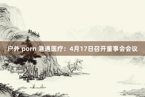 户外 porn 港通医疗：4月17日召开董事会会议
