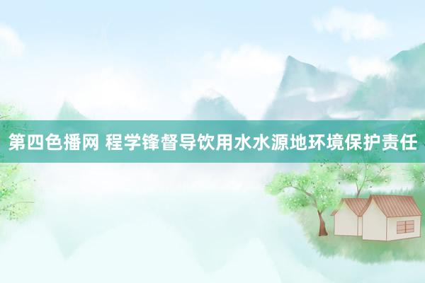 第四色播网 程学锋督导饮用水水源地环境保护责任