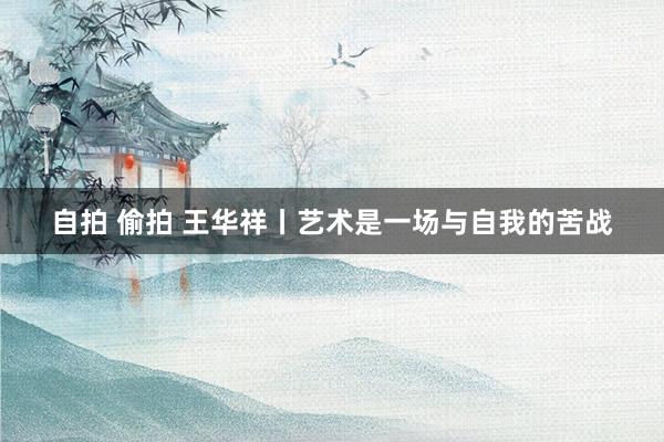 自拍 偷拍 王华祥丨艺术是一场与自我的苦战
