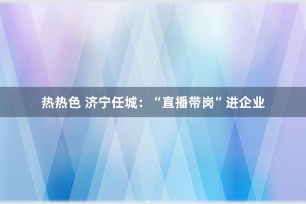 热热色 济宁任城：“直播带岗”进企业