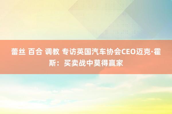 蕾丝 百合 调教 专访英国汽车协会CEO迈克·霍斯：买卖战中莫得赢家