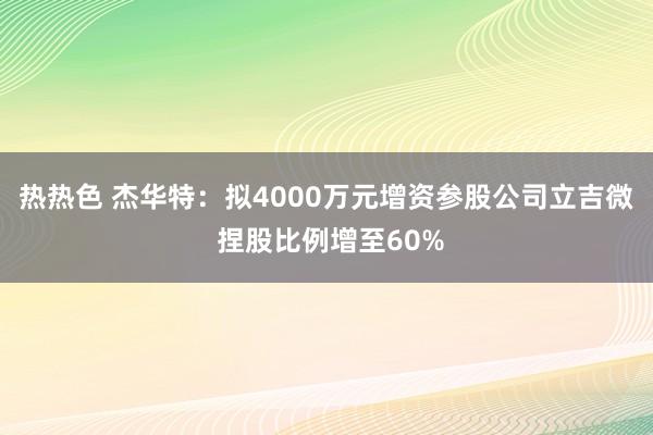 热热色 杰华特：拟4000万元增资参股公司立吉微 捏股比例增至60%