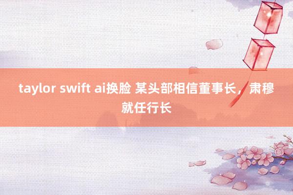 taylor swift ai换脸 某头部相信董事长，肃穆就任行长