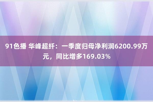 91色播 华峰超纤：一季度归母净利润6200.99万元，同比增多169.03%