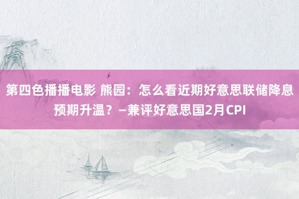 第四色播播电影 熊园：怎么看近期好意思联储降息预期升温？—兼评好意思国2月CPI