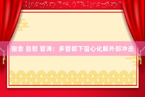 宿舍 自慰 管涛：多管都下留心化解外部冲击