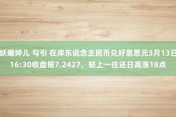 妖媚婷儿 勾引 在岸东说念主民币兑好意思元3月13日16:30收盘报7.2427，较上一往还日高涨18点