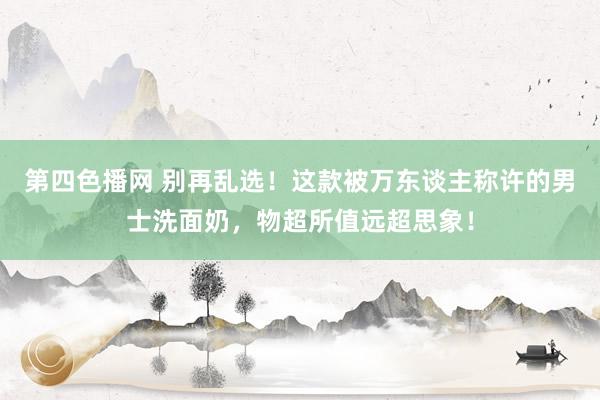 第四色播网 别再乱选！这款被万东谈主称许的男士洗面奶，物超所值远超思象！