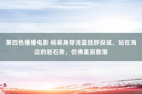第四色播播电影 杨幂身穿浅蓝挂脖投诚，站在海边的岩石旁，仿佛星辰散落