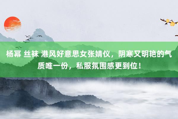杨幂 丝袜 港风好意思女张婧仪，阴寒又明艳的气质唯一份，私服氛围感更到位！