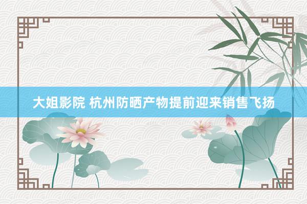 大姐影院 杭州防晒产物提前迎来销售飞扬