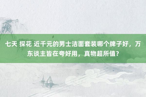 七天 探花 近千元的男士洁面套装哪个牌子好，万东谈主皆在夸好用，真物超所值？
