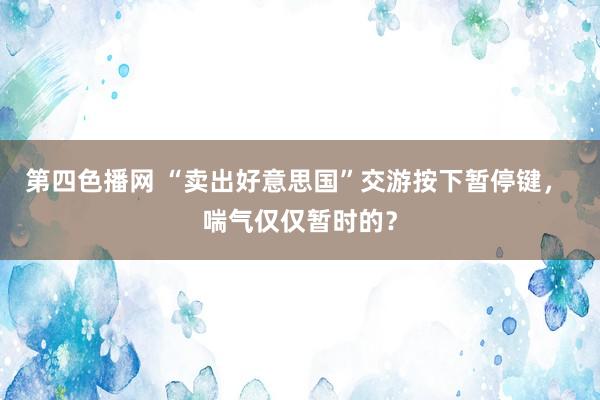 第四色播网 “卖出好意思国”交游按下暂停键， 喘气仅仅暂时的？