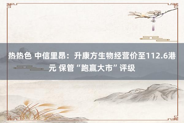 热热色 中信里昂：升康方生物经营价至112.6港元 保管“跑赢大市”评级