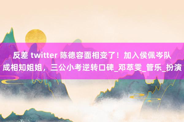 反差 twitter 陈德容面相变了！加入侯佩岑队成相知姐姐，三公小考逆转口碑_邓萃雯_管乐_扮演