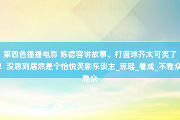 第四色播播电影 陈德容讲故事、打篮球齐太可笑了！没思到居然是个怡悦笑剧东谈主_琼瑶_看成_不雅众
