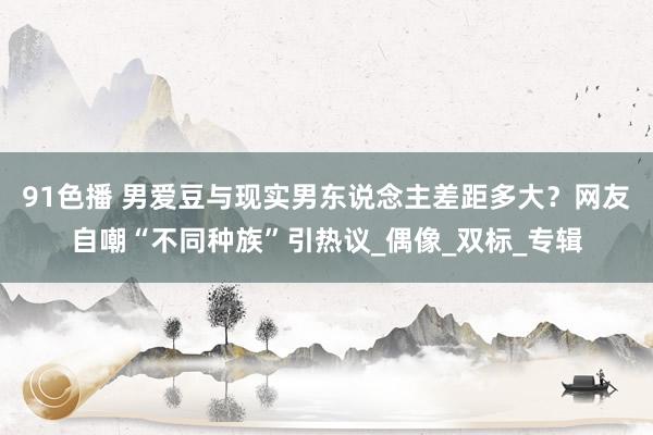 91色播 男爱豆与现实男东说念主差距多大？网友自嘲“不同种族”引热议_偶像_双标_专辑