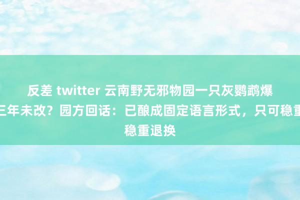 反差 twitter 云南野无邪物园一只灰鹦鹉爆粗口三年未改？园方回话：已酿成固定语言形式，只可稳重退换