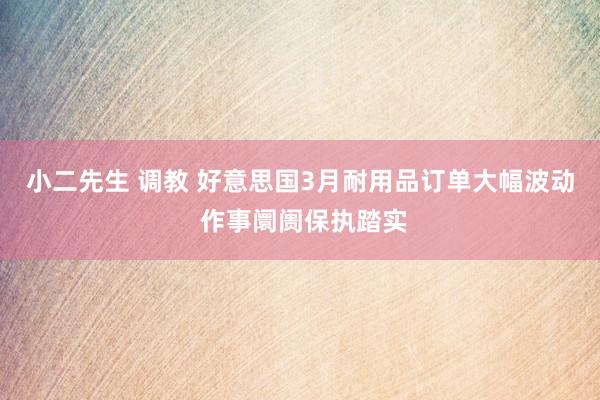 小二先生 调教 好意思国3月耐用品订单大幅波动 作事阛阓保执踏实