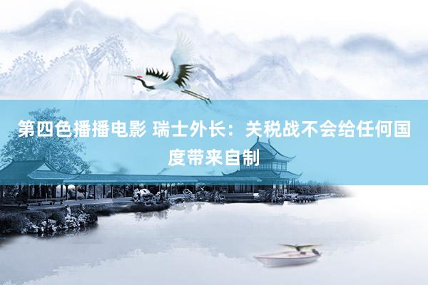 第四色播播电影 瑞士外长：关税战不会给任何国度带来自制