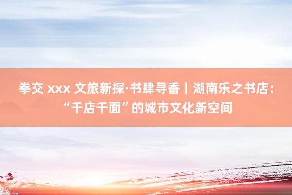 拳交 xxx 文旅新探·书肆寻香丨湖南乐之书店：“千店千面”的城市文化新空间