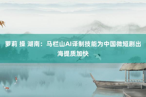 萝莉 操 湖南：马栏山AI译制技能为中国微短剧出海提质加快