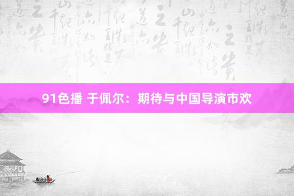 91色播 于佩尔：期待与中国导演市欢