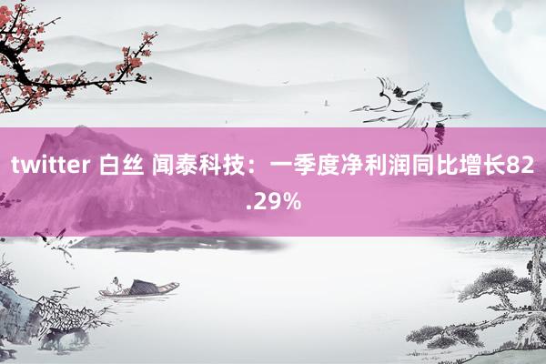 twitter 白丝 闻泰科技：一季度净利润同比增长82.29%