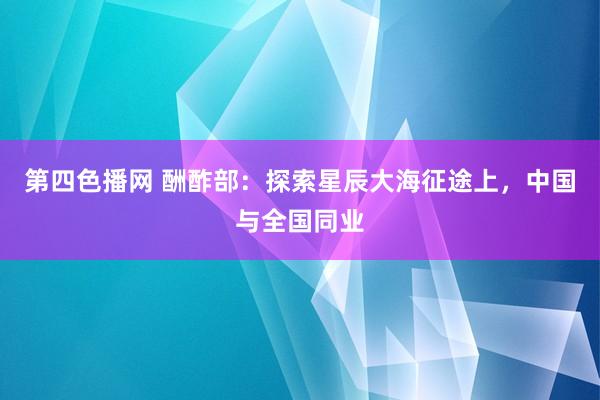 第四色播网 酬酢部：探索星辰大海征途上，中国与全国同业