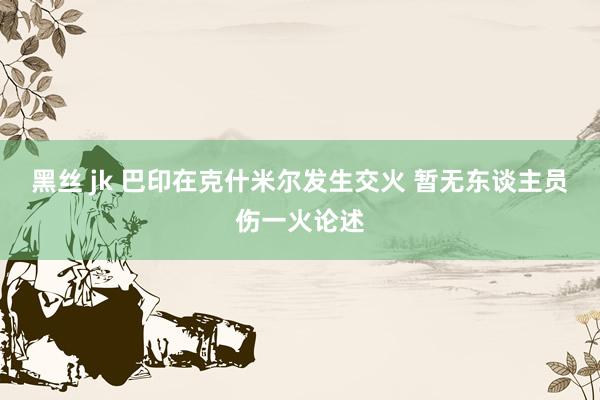 黑丝 jk 巴印在克什米尔发生交火 暂无东谈主员伤一火论述