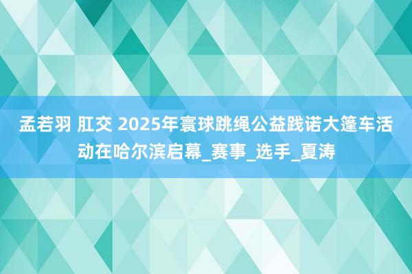 孟若羽 肛交 2025年寰球跳绳公益践诺大篷车活动在哈尔滨启幕_赛事_选手_夏涛
