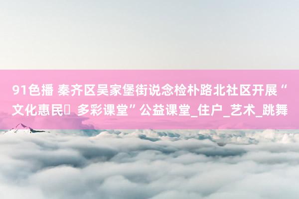91色播 秦齐区吴家堡街说念检朴路北社区开展“文化惠民・多彩课堂”公益课堂_住户_艺术_跳舞