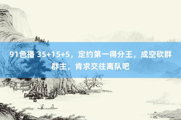91色播 35+15+5，定约第一得分王，成空砍群群主，肯求交往离队吧