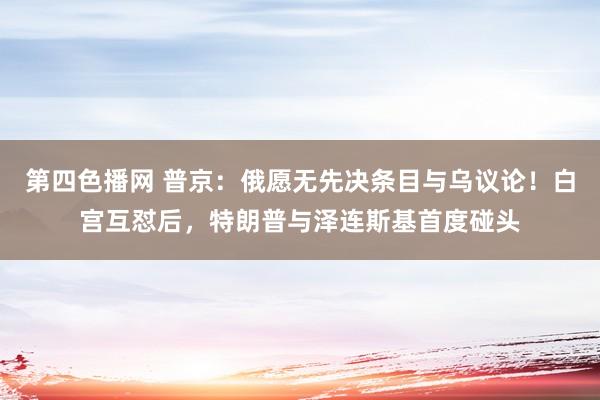 第四色播网 普京：俄愿无先决条目与乌议论！白宫互怼后，特朗普与泽连斯基首度碰头