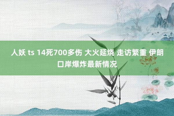 人妖 ts 14死700多伤 大火延烧 走访繁重 伊朗口岸爆炸最新情况