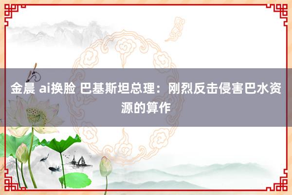 金晨 ai换脸 巴基斯坦总理：刚烈反击侵害巴水资源的算作