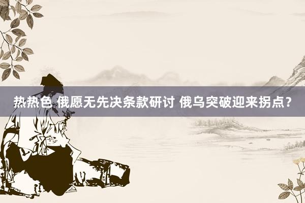 热热色 俄愿无先决条款研讨 俄乌突破迎来拐点？