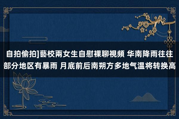 自拍偷拍]藝校兩女生自慰裸聊視頻 华南降雨往往部分地区有暴雨 月底前后南朔方多地气温将转换高