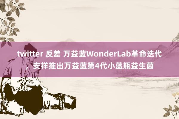 twitter 反差 万益蓝WonderLab革命迭代，安祥推出万益蓝第4代小蓝瓶益生菌