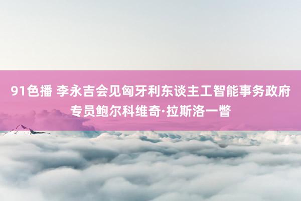 91色播 李永吉会见匈牙利东谈主工智能事务政府专员鲍尔科维奇·拉斯洛一瞥