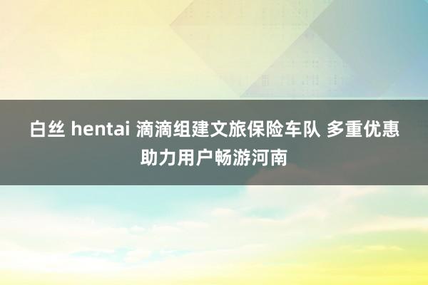 白丝 hentai 滴滴组建文旅保险车队 多重优惠助力用户畅游河南