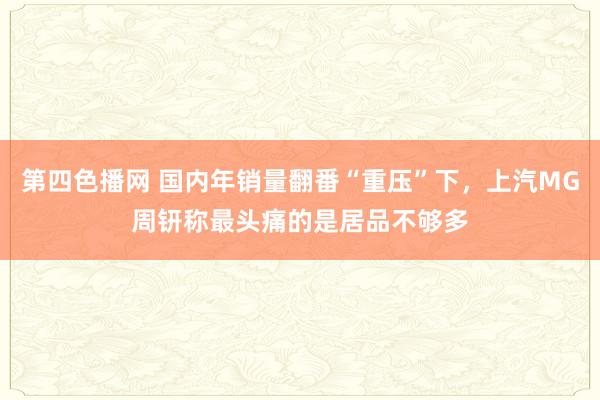 第四色播网 国内年销量翻番“重压”下，上汽MG周钘称最头痛的是居品不够多
