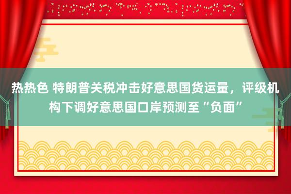 热热色 特朗普关税冲击好意思国货运量，评级机构下调好意思国口岸预测至“负面”