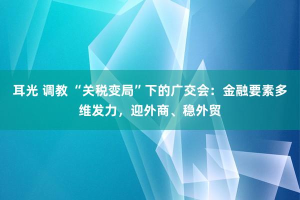 耳光 调教 “关税变局”下的广交会：金融要素多维发力，迎外商、稳外贸