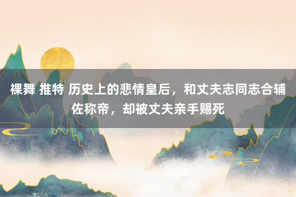 裸舞 推特 历史上的悲情皇后，和丈夫志同志合辅佐称帝，却被丈夫亲手赐死