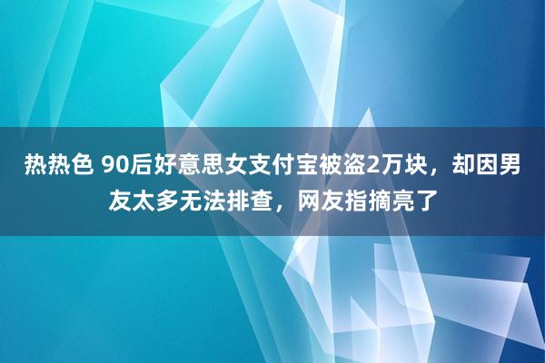 热热色 90后好意思女支付宝被盗2万块，却因男友太多无法排查，网友指摘亮了