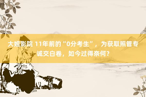 大姐影院 11年前的“0分考生”，为获取照管专诚交白卷，如今过得奈何？