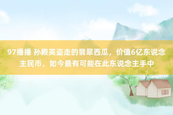 97播播 孙殿英盗走的翡翠西瓜，价值6亿东说念主民币，如今最有可能在此东说念主手中