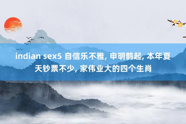 indian sex5 自信乐不雅， 申明鹊起， 本年夏天钞票不少， 家伟业大的四个生肖