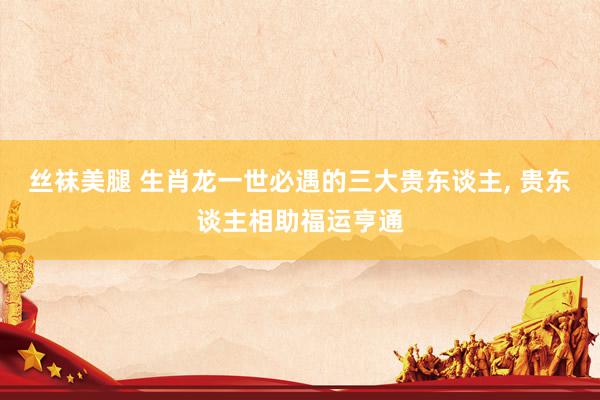 丝袜美腿 生肖龙一世必遇的三大贵东谈主， 贵东谈主相助福运亨通